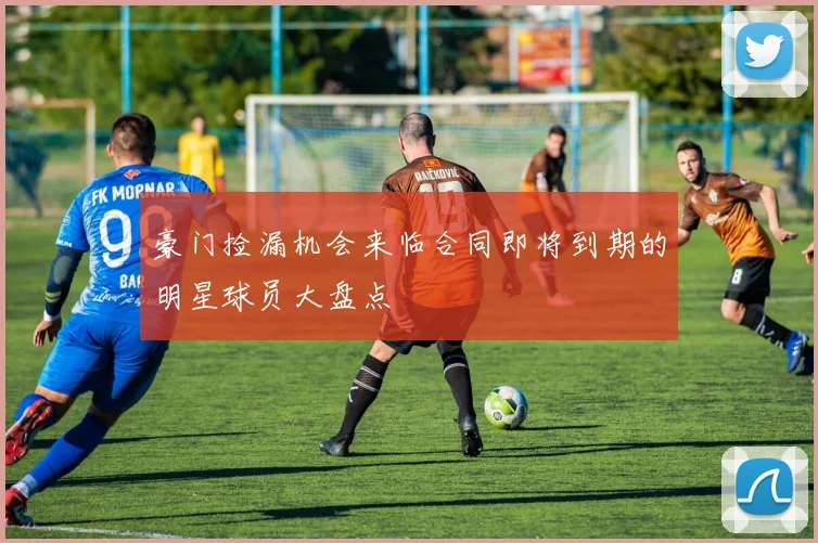 豪门捡漏机会来临合同即将到期的明星球员大盘点