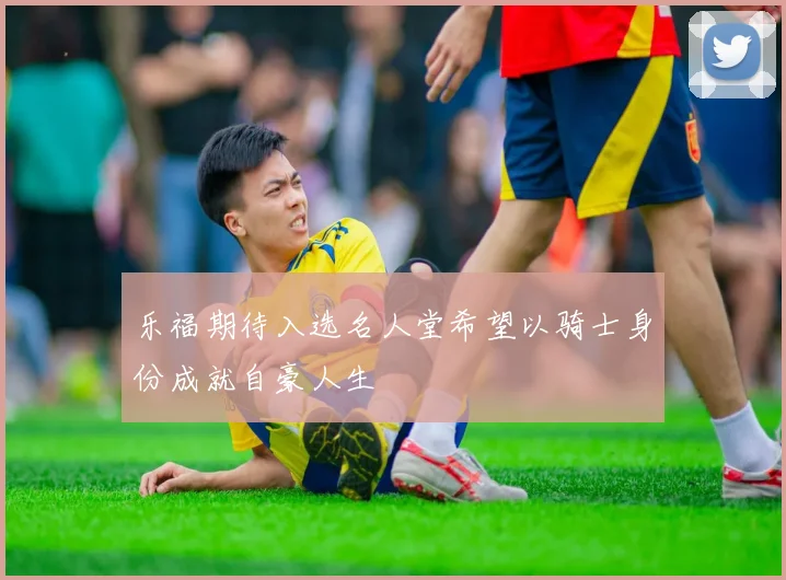 乐福期待入选名人堂希望以骑士身份成就自豪人生
