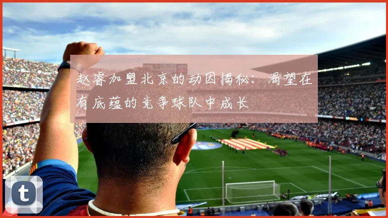 赵睿加盟北京的动因揭秘:渴望在有底蕴的竞争球队中成长