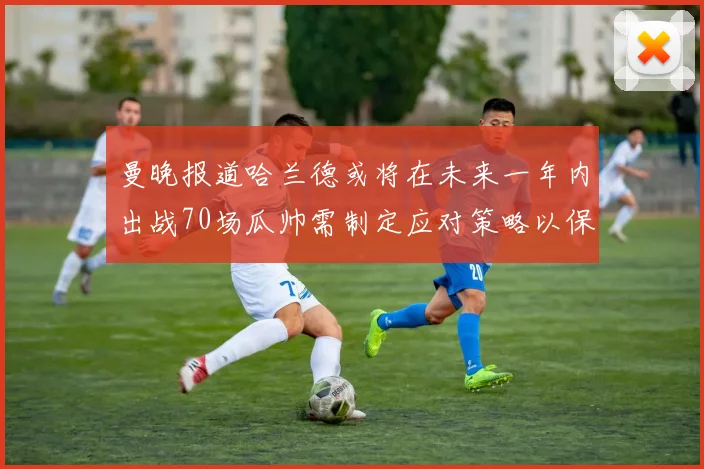 曼晚报道哈兰德或将在未来一年内出战70场瓜帅需制定应对策略以保护球员健康