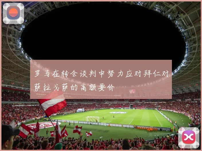 罗马在转会谈判中努力应对拜仁对萨拉戈萨的高额要价