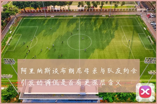 阿里纳斯谈布朗尼母亲与队友约会引发的调侃是否有更深层含义