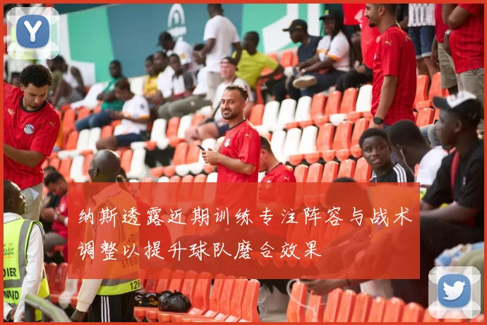纳斯透露近期训练专注阵容与战术调整以提升球队磨合效果