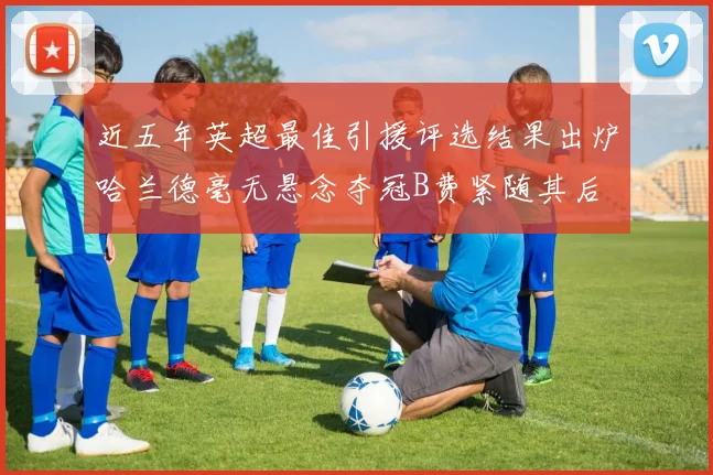 近五年英超最佳引援评选结果出炉哈兰德毫无悬念夺冠B费紧随其后