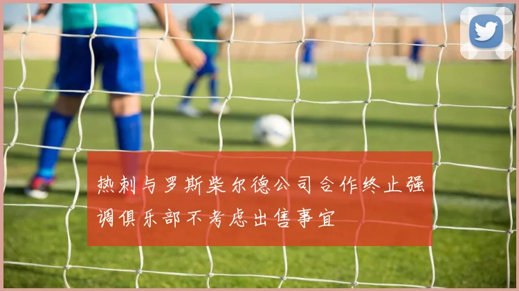 热刺与罗斯柴尔德公司合作终止强调俱乐部不考虑出售事宜
