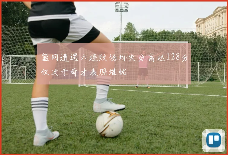 篮网遭遇六连败场均失分高达128分仅次于奇才表现堪忧