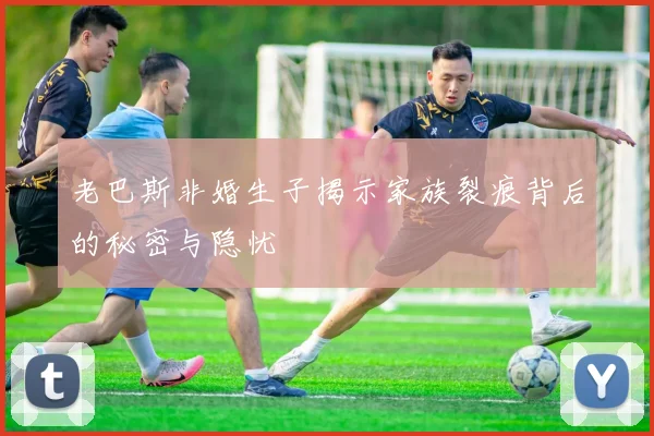 老巴斯非婚生子揭示家族裂痕背后的秘密与隐忧