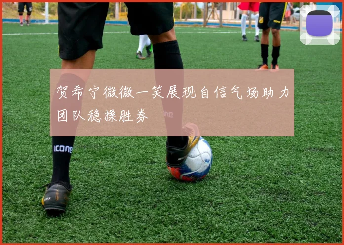 贺希宁微微一笑展现自信气场助力团队稳操胜券