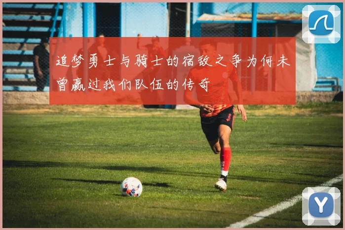 追梦勇士与骑士的宿敌之争为何未曾赢过我们队伍的传奇