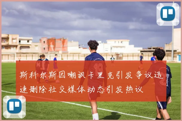 斯科尔斯因嘲讽卡里克引发争议迅速删除社交媒体动态引发热议