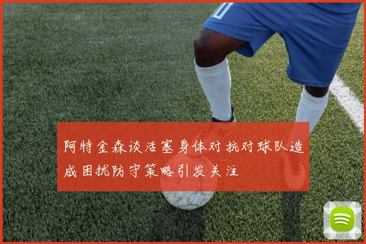 阿特金森谈活塞身体对抗对球队造成困扰防守策略引发关注