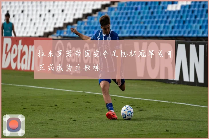 拉米罗若带国安夺足协杯冠军或可正式成为主教练