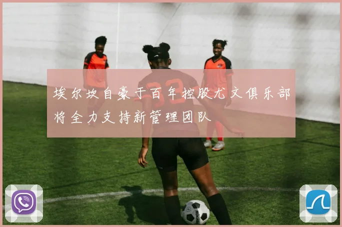 埃尔坎自豪于百年控股尤文俱乐部将全力支持新管理团队