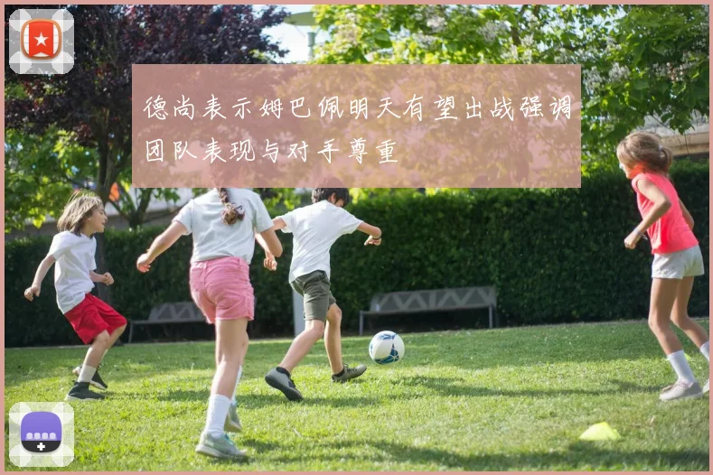 德尚表示姆巴佩明天有望出战强调团队表现与对手尊重