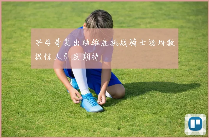 字母哥复出助雄鹿挑战骑士场均数据惊人引发期待